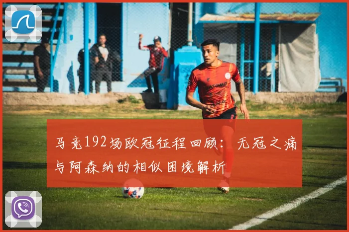 马竞192场欧冠征程回顾：无冠之痛与阿森纳的相似困境解析