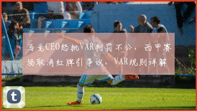 马竞CEO怒批VAR判罚不公，西甲赛场取消红牌引争议，VAR规则详解