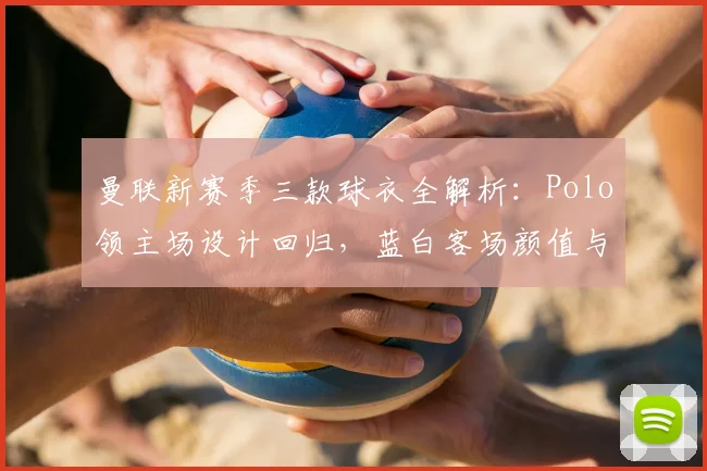 曼联新赛季三款球衣全解析：Polo领主场设计回归，蓝白客场颜值与细节首曝