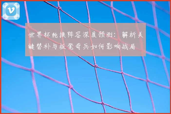 世界杯轮换阵容深度预测：解析关键替补与板凳奇兵如何影响战局