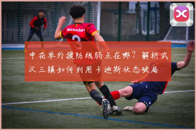 申花单外援防线弱点在哪？解析武汉三镇如何利用卡迪斯状态破局