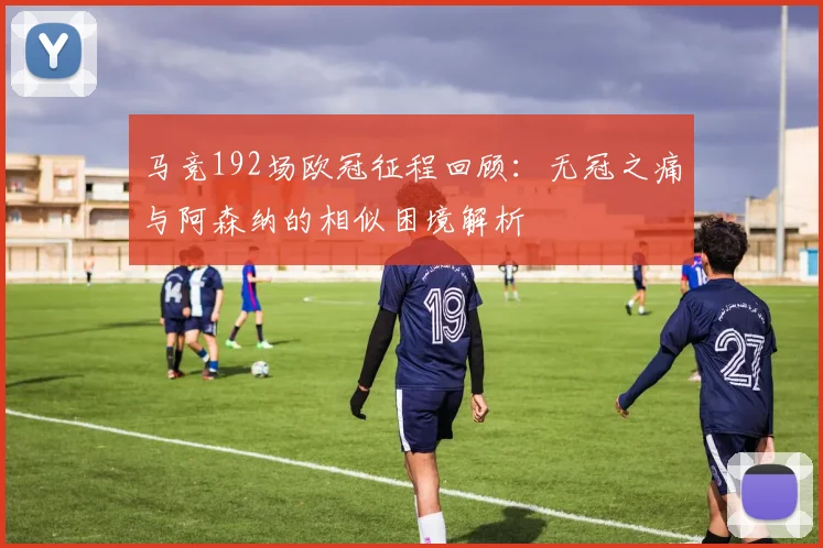 马竞192场欧冠征程回顾:无冠之痛与阿森纳的相似困境解析